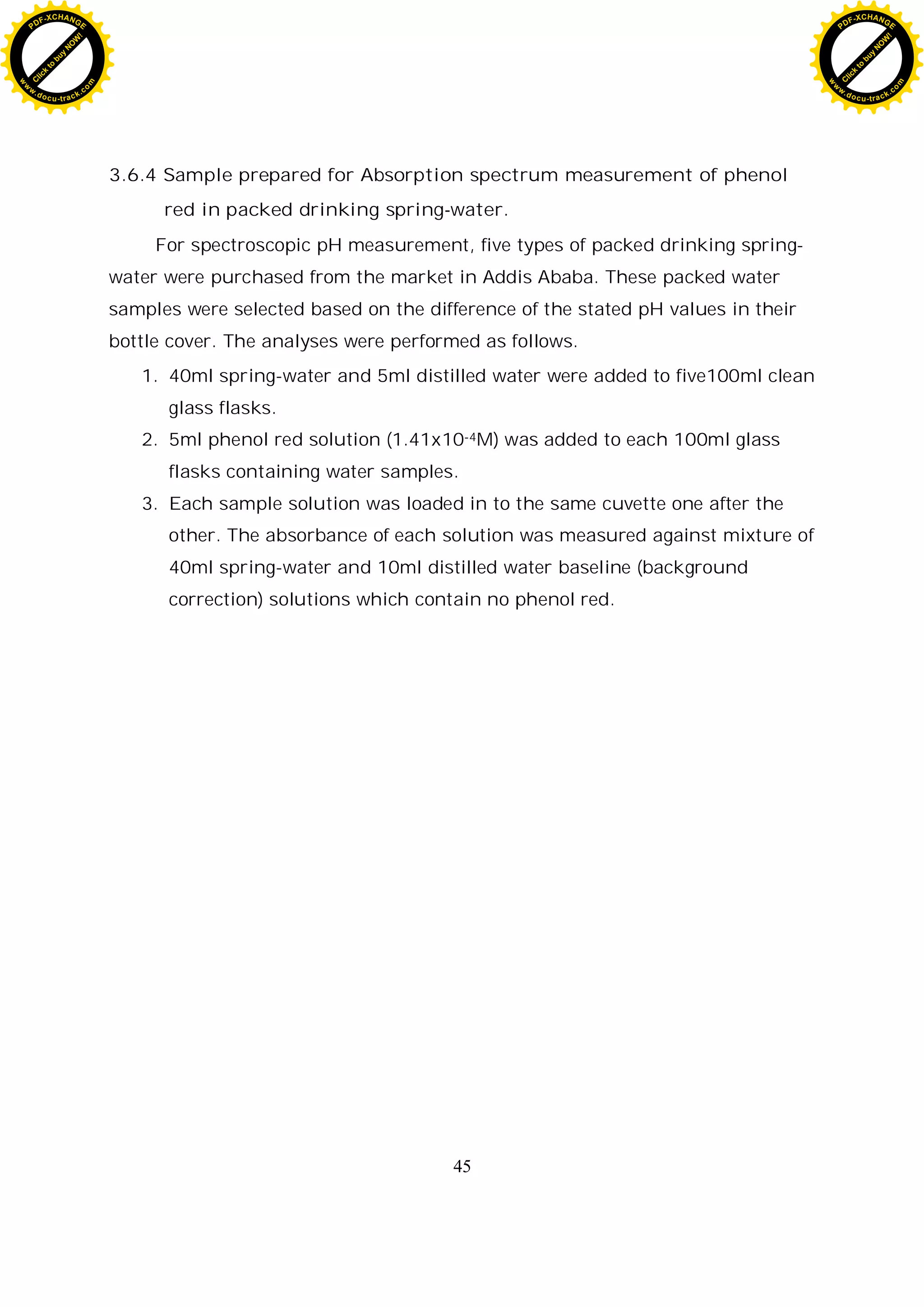 45
3.6.4 Sample prepared for Absorption spectrum measurement of phenol
red in packed drinking spring-water.
For spectroscopic pH measurement, five types of packed drinking spring-
water were purchased from the market in Addis Ababa. These packed water
samples were selected based on the difference of the stated pH values in their
bottle cover. The analyses were performed as follows.
1. 40ml spring-water and 5ml distilled water were added to five100ml clean
glass flasks.
2. 5ml phenol red solution (1.41x10-4M) was added to each 100ml glass
flasks containing water samples.
3. Each sample solution was loaded in to the same cuvette one after the
other. The absorbance of each solution was measured against mixture of
40ml spring-water and 10ml distilled water baseline (background
correction) solutions which contain no phenol red.
C
l
i
c
k
t
o
b
u
y
N
O
W
!
PDF-XCHANGE
w
w
w
.docu-track.c
o
m
C
l
i
c
k
t
o
b
u
y
N
O
W
!
PDF-XCHANGE
w
w
w
.docu-track.c
o
m
 