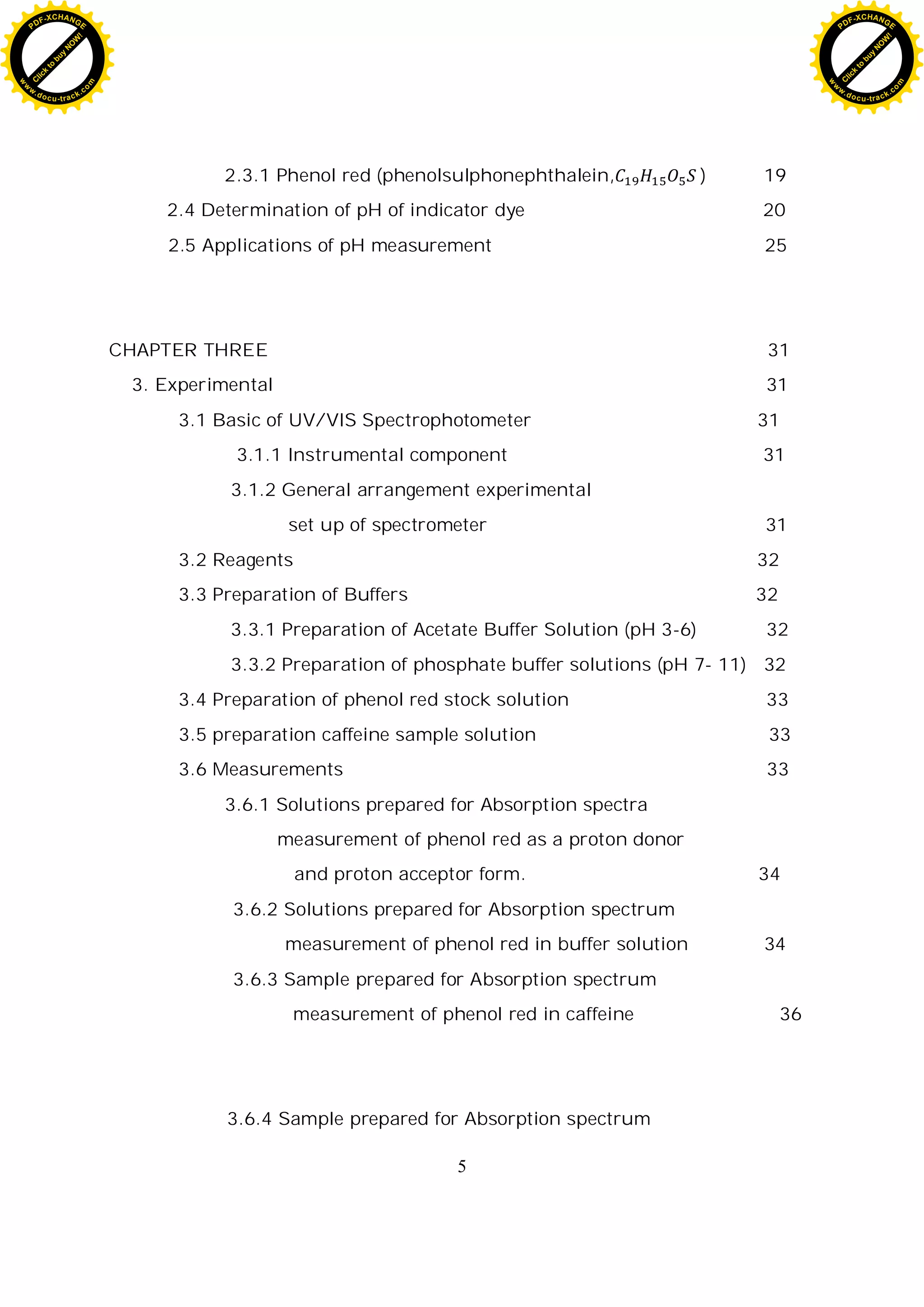 5
2.3.1 Phenol red (phenolsulphonephthalein, ) 19
2.4 Determination of pH of indicator dye 20
2.5 Applications of pH measurement 25
CHAPTER THREE 31
3. Experimental 31
3.1 Basic of UV/VIS Spectrophotometer 31
3.1.1 Instrumental component 31
3.1.2 General arrangement experimental
set up of spectrometer 31
3.2 Reagents 32
3.3 Preparation of Buffers 32
3.3.1 Preparation of Acetate Buffer Solution (pH 3-6) 32
3.3.2 Preparation of phosphate buffer solutions (pH 7- 11) 32
3.4 Preparation of phenol red stock solution 33
3.5 preparation caffeine sample solution 33
3.6 Measurements 33
3.6.1 Solutions prepared for Absorption spectra
measurement of phenol red as a proton donor
and proton acceptor form. 34
3.6.2 Solutions prepared for Absorption spectrum
measurement of phenol red in buffer solution 34
3.6.3 Sample prepared for Absorption spectrum
measurement of phenol red in caffeine 36
3.6.4 Sample prepared for Absorption spectrum
C
l
i
c
k
t
o
b
u
y
N
O
W
!
PDF-XCHANGE
w
w
w
.docu-track.c
o
m
C
l
i
c
k
t
o
b
u
y
N
O
W
!
PDF-XCHANGE
w
w
w
.docu-track.c
o
m
 