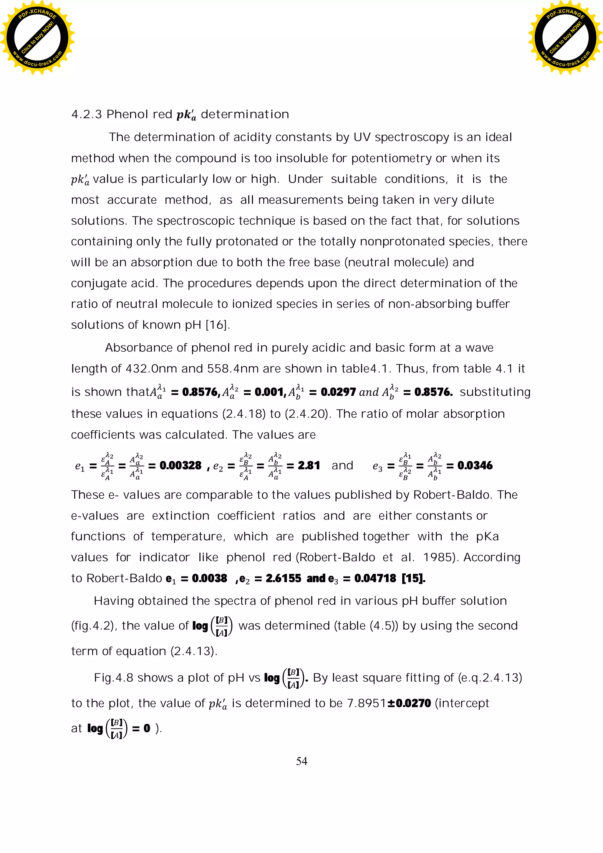 54
4.2.3 Phenol red determination
The determination of acidity constants by UV spectroscopy is an ideal
method when the compound is too insoluble for potentiometry or when its
value is particularly low or high. Under suitable conditions, it is the
most accurate method, as all measurements being taken in very dilute
solutions. The spectroscopic technique is based on the fact that, for solutions
containing only the fully protonated or the totally nonprotonated species, there
will be an absorption due to both the free base (neutral molecule) and
conjugate acid. The procedures depends upon the direct determination of the
ratio of neutral molecule to ionized species in series of non-absorbing buffer
solutions of known pH [16].
Absorbance of phenol red in purely acidic and basic form at a wave
length of 432.0nm and 558.4nm are shown in table4.1. Thus, from table 4.1 it
is shown that = 0.8576, = 0.001, = 0.0297 = 0.8576. substituting
these values in equations (2.4.18) to (2.4.20). The ratio of molar absorption
coefficients was calculated. The values are
= = = 0.00328 , = = = 2.81 and = = = 0.0346
These e- values are comparable to the values published by Robert-Baldo. The
e-values are extinction coefficient ratios and are either constants or
functions of temperature, which are published together with the pKa
values for indicator like phenol red (Robert-Baldo et al. 1985). According
to Robert-Baldo e = 0.0038 ,e = 2.6155 and e = 0.04718 [15].
Having obtained the spectra of phenol red in various pH buffer solution
(fig.4.2), the value of log
[ ]
[ ]
was determined (table (4.5)) by using the second
term of equation (2.4.13).
Fig.4.8 shows a plot of pH vs log
[ ]
[ ]
. By least square fitting of (e.q.2.4.13)
to the plot, the value of is determined to be 7.8951±0.0270 (intercept
at log
[ ]
[ ]
= 0 ).
C
l
i
c
k
t
o
b
u
y
N
O
W
!
PDF-XCHANGE
w
w
w
.docu-track.c
o
m
C
l
i
c
k
t
o
b
u
y
N
O
W
!
PDF-XCHANGE
w
w
w
.docu-track.c
o
m
 