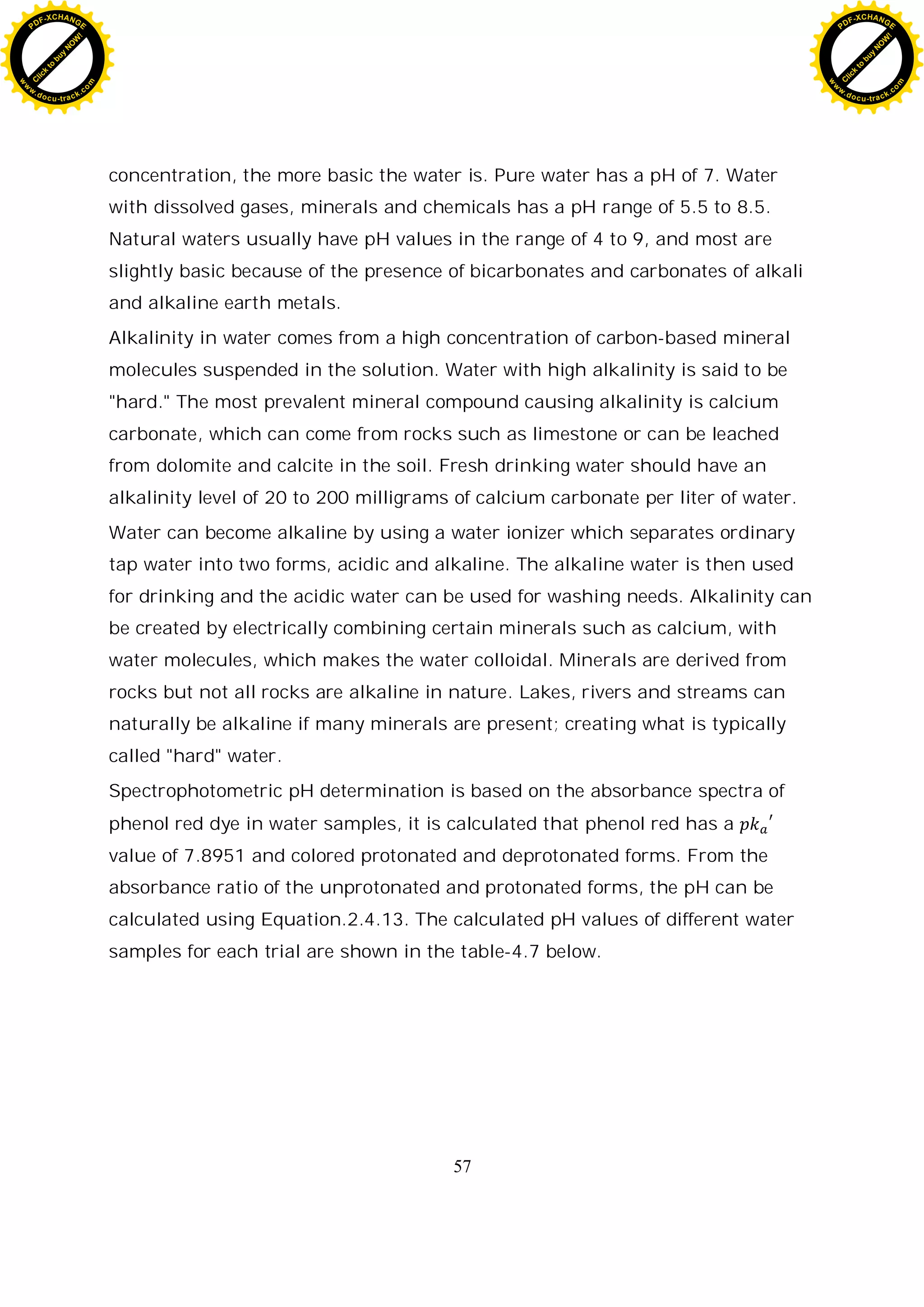57
concentration, the more basic the water is. Pure water has a pH of 7. Water
with dissolved gases, minerals and chemicals has a pH range of 5.5 to 8.5.
Natural waters usually have pH values in the range of 4 to 9, and most are
slightly basic because of the presence of bicarbonates and carbonates of alkali
and alkaline earth metals.
Alkalinity in water comes from a high concentration of carbon-based mineral
molecules suspended in the solution. Water with high alkalinity is said to be
"hard." The most prevalent mineral compound causing alkalinity is calcium
carbonate, which can come from rocks such as limestone or can be leached
from dolomite and calcite in the soil. Fresh drinking water should have an
alkalinity level of 20 to 200 milligrams of calcium carbonate per liter of water.
Water can become alkaline by using a water ionizer which separates ordinary
tap water into two forms, acidic and alkaline. The alkaline water is then used
for drinking and the acidic water can be used for washing needs. Alkalinity can
be created by electrically combining certain minerals such as calcium, with
water molecules, which makes the water colloidal. Minerals are derived from
rocks but not all rocks are alkaline in nature. Lakes, rivers and streams can
naturally be alkaline if many minerals are present; creating what is typically
called "hard" water.
Spectrophotometric pH determination is based on the absorbance spectra of
phenol red dye in water samples, it is calculated that phenol red has a
value of 7.8951 and colored protonated and deprotonated forms. From the
absorbance ratio of the unprotonated and protonated forms, the pH can be
calculated using Equation.2.4.13. The calculated pH values of different water
samples for each trial are shown in the table-4.7 below.
C
l
i
c
k
t
o
b
u
y
N
O
W
!
PDF-XCHANGE
w
w
w
.docu-track.c
o
m
C
l
i
c
k
t
o
b
u
y
N
O
W
!
PDF-XCHANGE
w
w
w
.docu-track.c
o
m
 