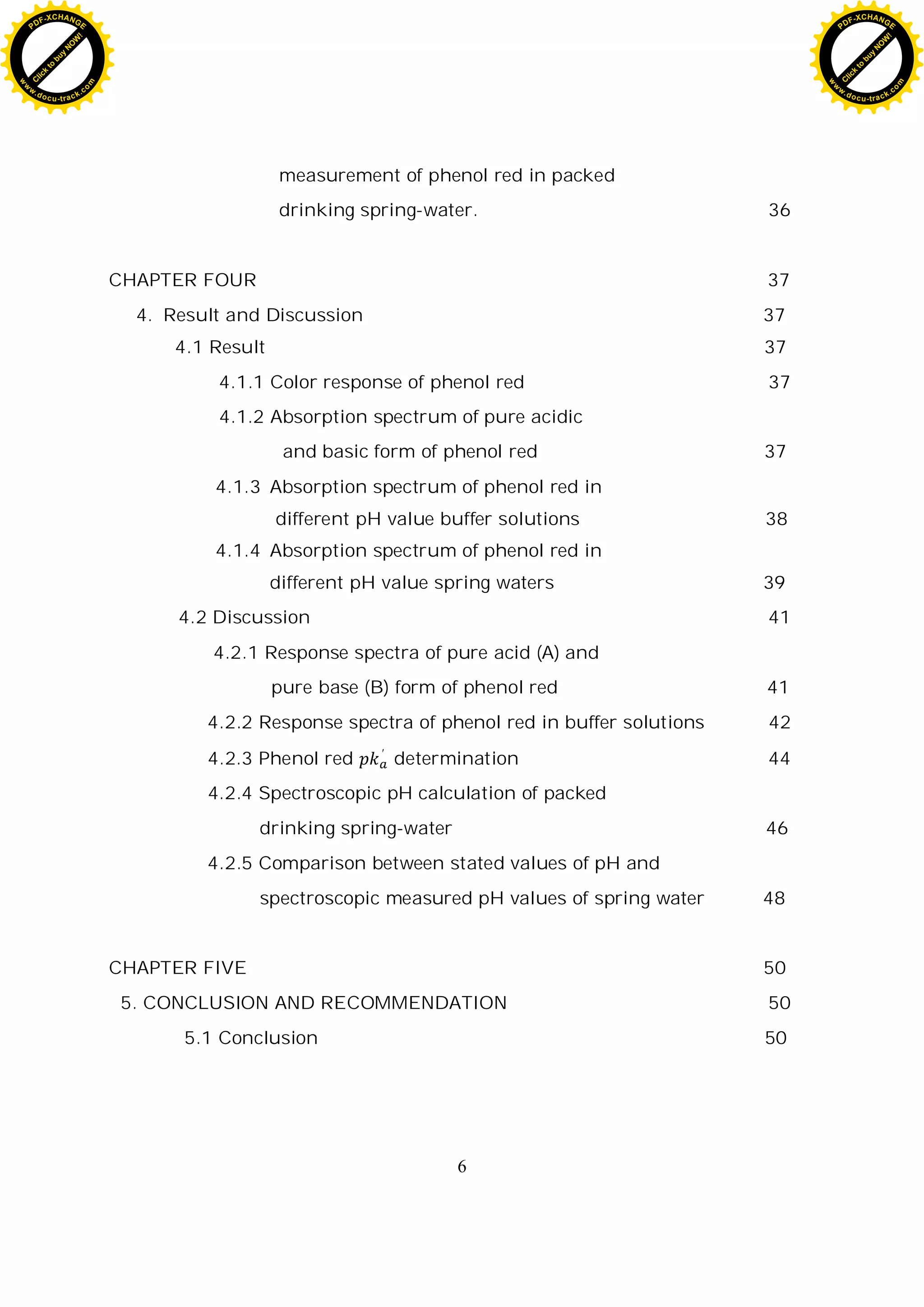 6
measurement of phenol red in packed
drinking spring-water. 36
CHAPTER FOUR 37
4. Result and Discussion 37
4.1 Result 37
4.1.1 Color response of phenol red 37
4.1.2 Absorption spectrum of pure acidic
and basic form of phenol red 37
4.1.3 Absorption spectrum of phenol red in
different pH value buffer solutions 38
4.1.4 Absorption spectrum of phenol red in
different pH value spring waters 39
4.2 Discussion 41
4.2.1 Response spectra of pure acid (A) and
pure base (B) form of phenol red 41
4.2.2 Response spectra of phenol red in buffer solutions 42
4.2.3 Phenol red determination 44
4.2.4 Spectroscopic pH calculation of packed
drinking spring-water 46
4.2.5 Comparison between stated values of pH and
spectroscopic measured pH values of spring water 48
CHAPTER FIVE 50
5. CONCLUSION AND RECOMMENDATION 50
5.1 Conclusion 50
C
l
i
c
k
t
o
b
u
y
N
O
W
!
PDF-XCHANGE
w
w
w
.docu-track.c
o
m
C
l
i
c
k
t
o
b
u
y
N
O
W
!
PDF-XCHANGE
w
w
w
.docu-track.c
o
m
 
