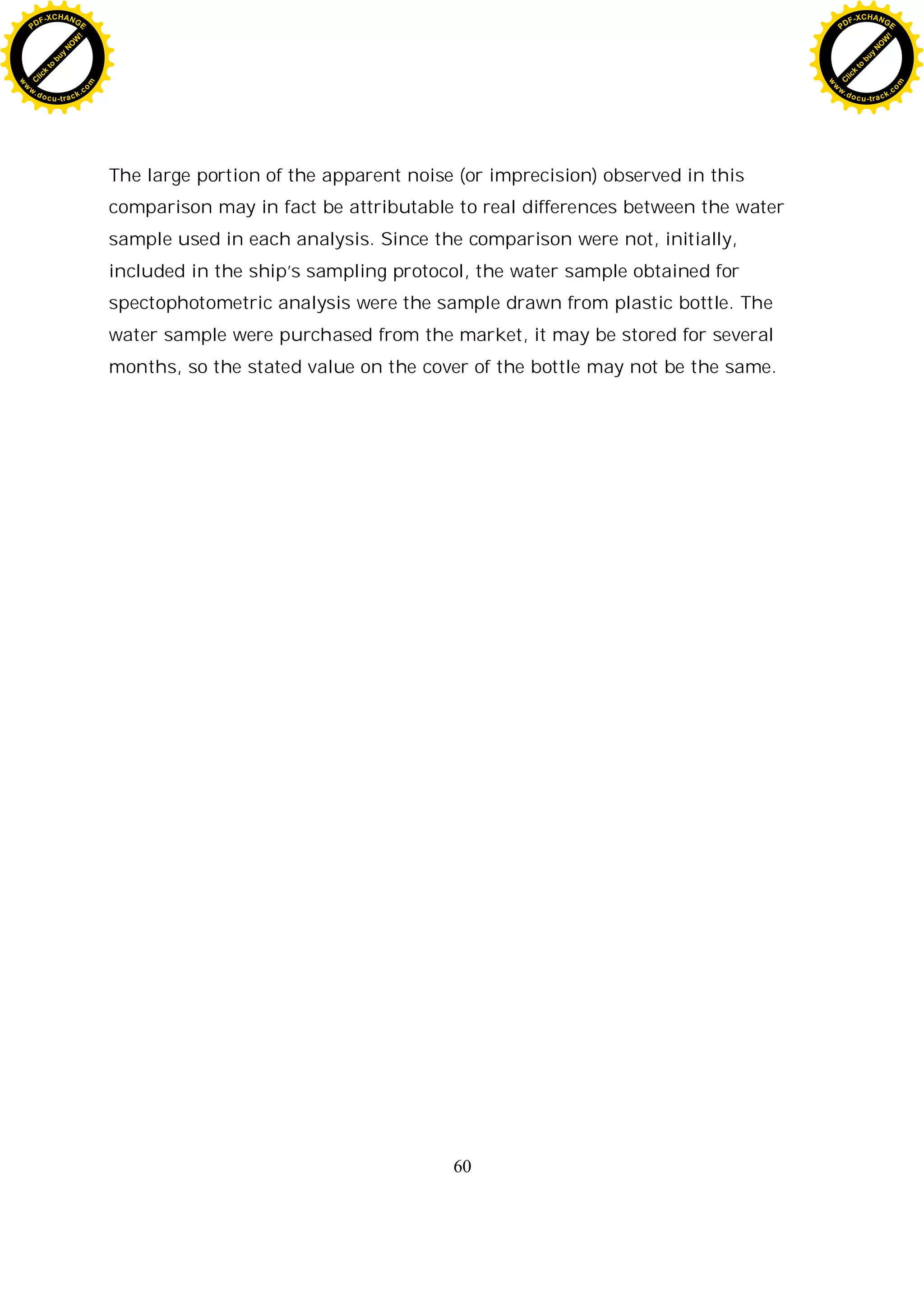 60
The large portion of the apparent noise (or imprecision) observed in this
comparison may in fact be attributable to real differences between the water
sample used in each analysis. Since the comparison were not, initially,
included in the ship’s sampling protocol, the water sample obtained for
spectophotometric analysis were the sample drawn from plastic bottle. The
water sample were purchased from the market, it may be stored for several
months, so the stated value on the cover of the bottle may not be the same.
C
l
i
c
k
t
o
b
u
y
N
O
W
!
PDF-XCHANGE
w
w
w
.docu-track.c
o
m
C
l
i
c
k
t
o
b
u
y
N
O
W
!
PDF-XCHANGE
w
w
w
.docu-track.c
o
m
 