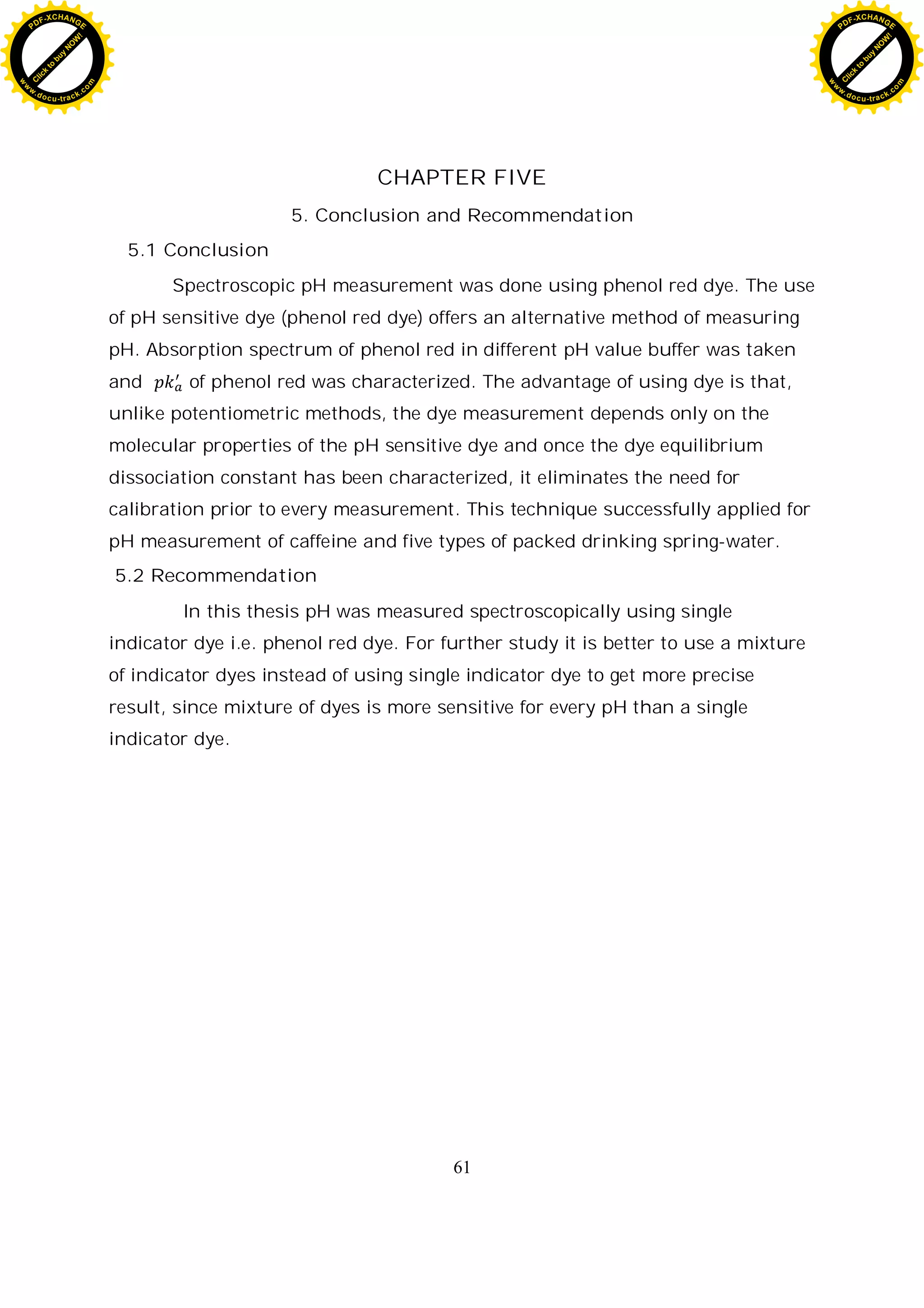 61
CHAPTER FIVE
5. Conclusion and Recommendation
5.1 Conclusion
Spectroscopic pH measurement was done using phenol red dye. The use
of pH sensitive dye (phenol red dye) offers an alternative method of measuring
pH. Absorption spectrum of phenol red in different pH value buffer was taken
and of phenol red was characterized. The advantage of using dye is that,
unlike potentiometric methods, the dye measurement depends only on the
molecular properties of the pH sensitive dye and once the dye equilibrium
dissociation constant has been characterized, it eliminates the need for
calibration prior to every measurement. This technique successfully applied for
pH measurement of caffeine and five types of packed drinking spring-water.
5.2 Recommendation
In this thesis pH was measured spectroscopically using single
indicator dye i.e. phenol red dye. For further study it is better to use a mixture
of indicator dyes instead of using single indicator dye to get more precise
result, since mixture of dyes is more sensitive for every pH than a single
indicator dye.
C
l
i
c
k
t
o
b
u
y
N
O
W
!
PDF-XCHANGE
w
w
w
.docu-track.c
o
m
C
l
i
c
k
t
o
b
u
y
N
O
W
!
PDF-XCHANGE
w
w
w
.docu-track.c
o
m
 