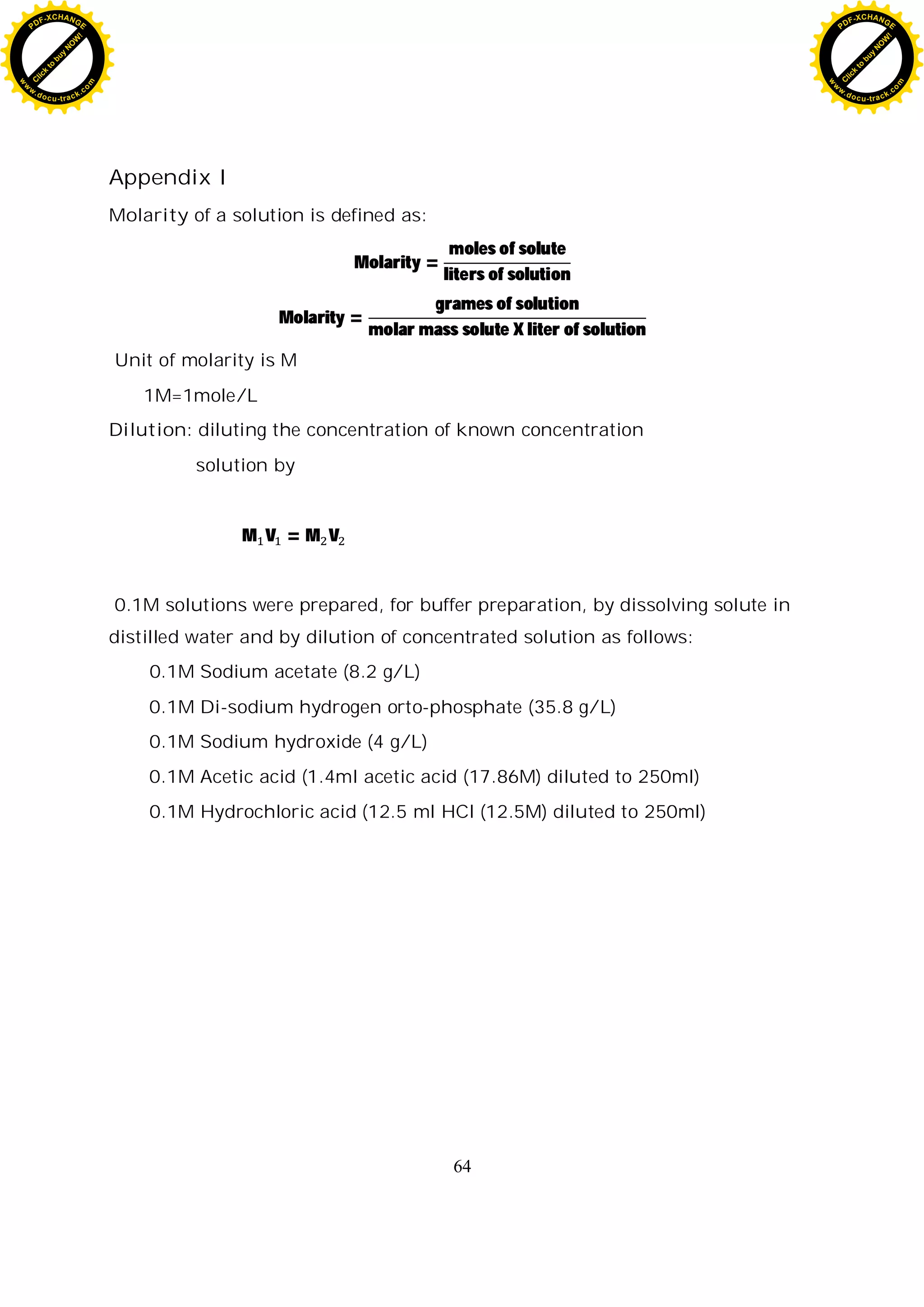 64
Appendix I
Molarity of a solution is defined as:
Molarity =
moles of solute
liters of solution
Molarity =
grames of solution
molar mass solute X liter of solution
Unit of molarity is M
1M=1mole/L
Dilution: diluting the concentration of known concentration
solution by
M V = M V
0.1M solutions were prepared, for buffer preparation, by dissolving solute in
distilled water and by dilution of concentrated solution as follows:
0.1M Sodium acetate (8.2 g/L)
0.1M Di-sodium hydrogen orto-phosphate (35.8 g/L)
0.1M Sodium hydroxide (4 g/L)
0.1M Acetic acid (1.4ml acetic acid (17.86M) diluted to 250ml)
0.1M Hydrochloric acid (12.5 ml HCl (12.5M) diluted to 250ml)
C
l
i
c
k
t
o
b
u
y
N
O
W
!
PDF-XCHANGE
w
w
w
.docu-track.c
o
m
C
l
i
c
k
t
o
b
u
y
N
O
W
!
PDF-XCHANGE
w
w
w
.docu-track.c
o
m
 