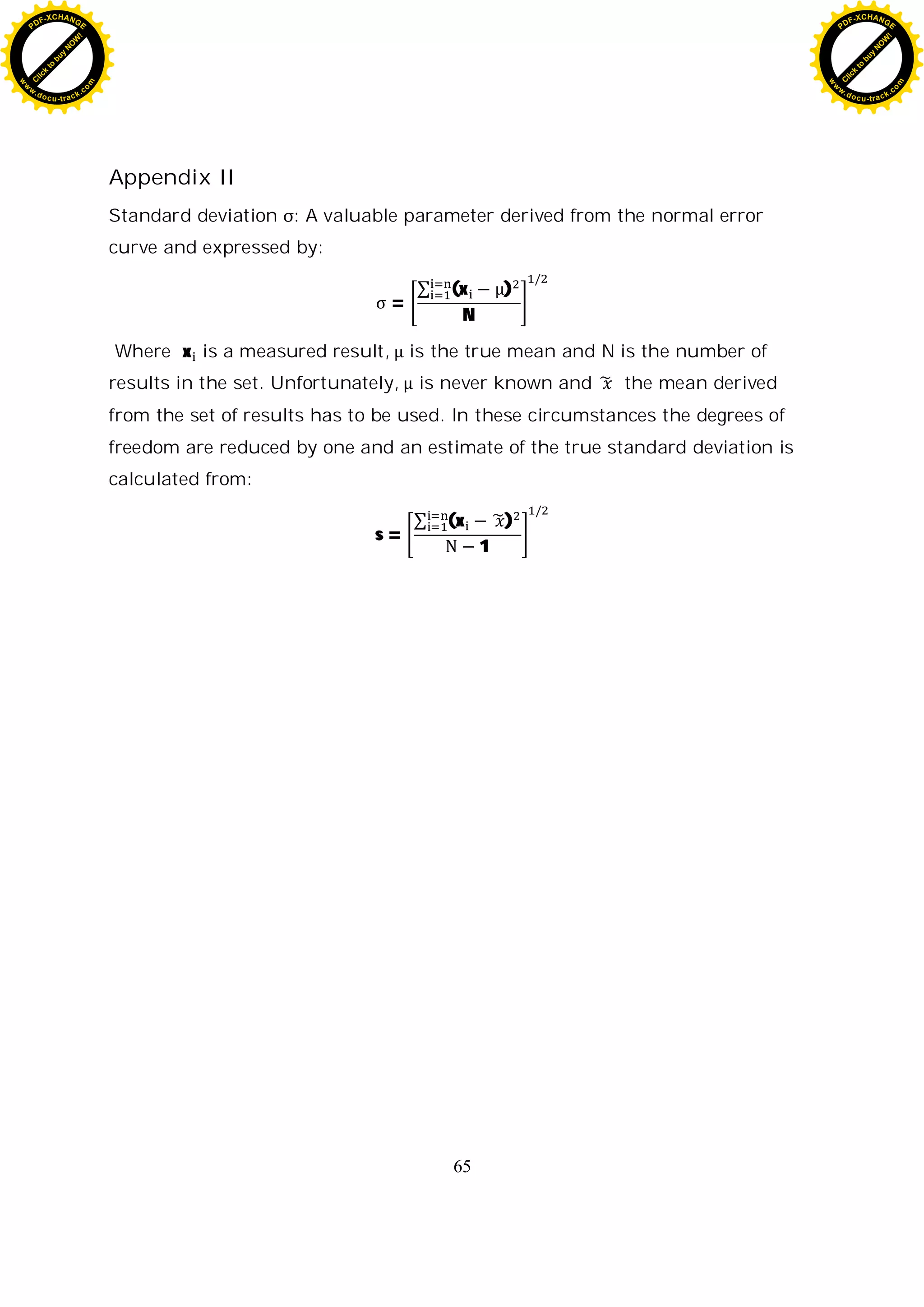 65
Appendix II
Standard deviation : A valuable parameter derived from the normal error
curve and expressed by:
=
(x )
N
Where x is a measured result, is the true mean and N is the number of
results in the set. Unfortunately, is never known and the mean derived
from the set of results has to be used. In these circumstances the degrees of
freedom are reduced by one and an estimate of the true standard deviation is
calculated from:
s =
(x )
1
C
l
i
c
k
t
o
b
u
y
N
O
W
!
PDF-XCHANGE
w
w
w
.docu-track.c
o
m
C
l
i
c
k
t
o
b
u
y
N
O
W
!
PDF-XCHANGE
w
w
w
.docu-track.c
o
m
 