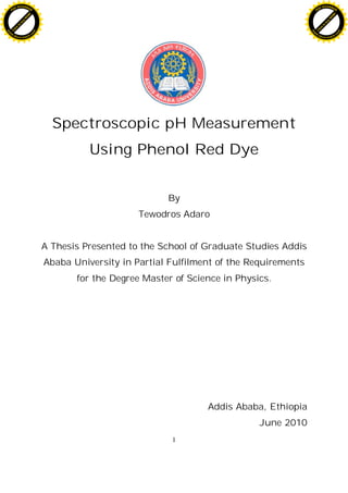 1
Spectroscopic pH Measurement
Using Phenol Red Dye
By
Tewodros Adaro
A Thesis Presented to the School of Graduate Studies Addis
Ababa University in Partial Fulfilment of the Requirements
for the Degree Master of Science in Physics.
Addis Ababa, Ethiopia
June 2010
C
l
i
c
k
t
o
b
u
y
N
O
W
!
PDF-XCHANGE
w
w
w
.docu-track.c
o
m
C
l
i
c
k
t
o
b
u
y
N
O
W
!
PDF-XCHANGE
w
w
w
.docu-track.c
o
m
 