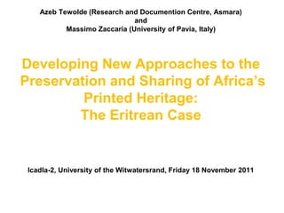 Azeb Tewolde (Research and Documention Centre, Asmara)
                              and
           Massimo Zaccaria (University of Pavia, Italy)




Developing New Approaches to the
Preservation and Sharing of Africa’s
         Printed Heritage:
        The Eritrean Case


 Icadla-2, University of the Witwatersrand, Friday 18 November 2011
 