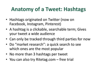 Anatomy of a Tweet: Hashtags
• Hashtags originated on Twitter (now on
Facebook, Instagram, Pinterest)
• A hashtag is a clickable, searchable term; Gives
your tweet a wide audience
• Can only be tracked through third parties for now
• Do “market research”: a quick search to see
which ones are the most popular
• No more than 3 hashtags per tweet
• You can also try Ritetag.com – free trial
 