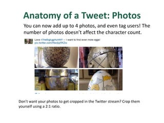 Anatomy of a Tweet: Photos
You can now add up to 4 photos, and even tag users! The
number of photos doesn’t affect the character count.
Don’t want your photos to get cropped in the Twitter stream? Crop them
yourself using a 2:1 ratio.
 