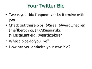 Your Twitter Bio
• Tweak your bio frequently -- let it evolve with
you
• Check out these bios: @Sree, @wordwhacker,
@jeffbercovici, @KMSieminski,
@KristaCanfield, @earthxplorer
• Whose bios do you like?
• How can you optimize your own bio?
 
