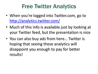 Free Twitter Analytics
• When you’re logged into Twitter.com, go to
http://analytics.twitter.com/
• Much of this info is available just by looking at
your Twitter feed, but the presentation is nice
• You can also buy ads from here… Twitter is
hoping that seeing these analytics will
disappoint you enough to pay for better
results!
 