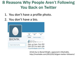 8 Reasons Why People Aren’t Following
You Back on Twitter
1. You don’t have a profile photo.
2. You don’t have a bio.
Article by Liz Borod Wright, appeared in Mashable,
http://mashable.com/2012/03/16/gain-twitter-followers/
 