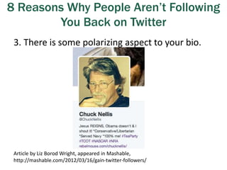 8 Reasons Why People Aren’t Following
You Back on Twitter
3. There is some polarizing aspect to your bio.
Article by Liz Borod Wright, appeared in Mashable,
http://mashable.com/2012/03/16/gain-twitter-followers/
 