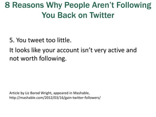 8 Reasons Why People Aren’t Following
You Back on Twitter
5. You tweet too little.
It looks like your account isn’t very active and
not worth following.
Article by Liz Borod Wright, appeared in Mashable,
http://mashable.com/2012/03/16/gain-twitter-followers/
 