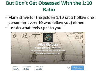 But Don’t Get Obsessed With the 1:10
Ratio
• Many strive for the golden 1:10 ratio (follow one
person for every 10 who follow you) either.
• Just do what feels right to you!
 