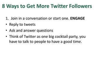 8 Ways to Get More Twitter Followers
1. Join in a conversation or start one. ENGAGE
• Reply to tweets
• Ask and answer questions
• Think of Twitter as one big cocktail party, you
have to talk to people to have a good time.
 