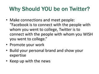 Why Should YOU be on Twitter?
• Make connections and meet people:
“Facebook is to connect with the people with
whom you went to college, Twitter is to
connect with the people with whom you WISH
you went to college.”
• Promote your work
• Build your personal brand and show your
expertise
• Keep up with the news
 