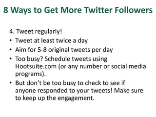 8 Ways to Get More Twitter Followers
4. Tweet regularly!
• Tweet at least twice a day
• Aim for 5-8 original tweets per day
• Too busy? Schedule tweets using
Hootsuite.com (or any number or social media
programs).
• But don’t be too busy to check to see if
anyone responded to your tweets! Make sure
to keep up the engagement.
 