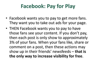 Facebook: Pay for Play
• Facebook wants you to pay to get more fans.
They want you to take out ads for your page.
• THEN Facebook wants you to pay to have
those fans see your content. If you don’t pay,
then each post is only show to approximately
3% of your fans. When your fans like, share or
comment on a post, then these actions may
show up in their friends’ newsfeeds – that is
the only way to increase visibility for free.
 