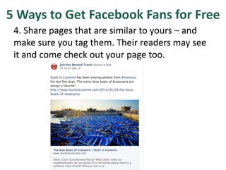 5 Ways to Get Facebook Fans for Free
4. Share pages that are similar to yours – and
make sure you tag them. Their readers may see
it and come check out your page too.
 