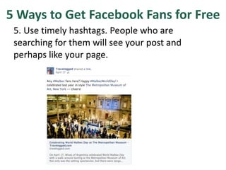 5 Ways to Get Facebook Fans for Free
5. Use timely hashtags. People who are
searching for them will see your post and
perhaps like your page.
 