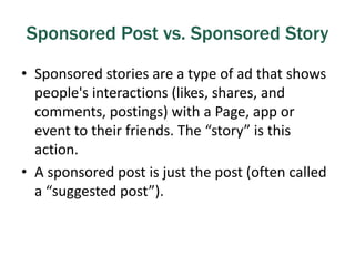 Sponsored Post vs. Sponsored Story
• Sponsored stories are a type of ad that shows
people's interactions (likes, shares, and
comments, postings) with a Page, app or
event to their friends. The “story” is this
action.
• A sponsored post is just the post (often called
a “suggested post”).
 
