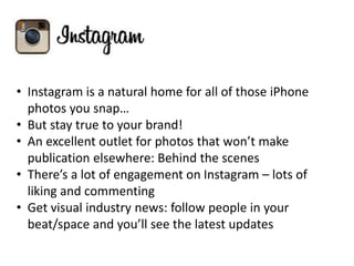 • Instagram is a natural home for all of those iPhone
photos you snap…
• But stay true to your brand!
• An excellent outlet for photos that won’t make
publication elsewhere: Behind the scenes
• There’s a lot of engagement on Instagram – lots of
liking and commenting
• Get visual industry news: follow people in your
beat/space and you’ll see the latest updates
 