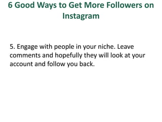 6 Good Ways to Get More Followers on
Instagram
5. Engage with people in your niche. Leave
comments and hopefully they will look at your
account and follow you back.
 