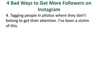 4 Bad Ways to Get More Followers on
Instagram
4. Tagging people in photos where they don’t
belong to get their attention. I’ve been a victim
of this.
 