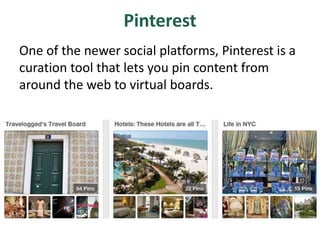 Pinterest
One of the newer social platforms, Pinterest is a
curation tool that lets you pin content from
around the web to virtual boards.
 