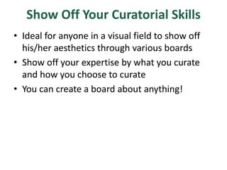 Show Off Your Curatorial Skills
• Ideal for anyone in a visual field to show off
his/her aesthetics through various boards
• Show off your expertise by what you curate
and how you choose to curate
• You can create a board about anything!
 