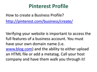 Pinterest Profile
How to create a Business Profile?
http://pinterest.com/business/create/
Verifying your website is important to access the
full features of a business account. You must
have your own domain name (i.e.
www.blog.com) and the ability to either upload
an HTML file or add a metatag. Call your host
company and have them walk you through it!
 