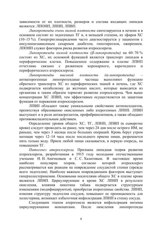 8
зависимости от их плотности, размеров и состава входящих липидов
являются: ЛПОНП, ЛПНП, ЛПВП.
Липопротеиды очень низкой плотности синтезируются в печени и в
основном состоят из эндогенных ТГ и, в меньшей степени, из эфиров ХС
(10–15 %). Гипертриглицеридемия часто диагностируется у пациентов с
инсулиннезависимым сахарным диабетом, гипотиреозом, ожирением.
ЛПОНП служат фактором риска развития атеросклероза.
Липопротеиды низкой плотности (-липопротеиды) на 60–70 %
состоят из ХС, их основной функцией является транспорт липидов в
периферические клетки. Повышенное содержание в плазме ЛПНП
отчетливо связано с развитием коронарного, каротидного и
периферического атеросклероза.
Липопротеиды высокой плотности (-липопротеиды) –
антиатерогенные липопротеидные частицы выполняют функцию
обратного транспорта ХС из периферических тканей в печень, где ХС
подвергается катаболизму до желчных кислот, которые выводятся из
организма и таким образом тормозят развитие атеросклероза. Чем выше
концентрация ХС ЛПВП, тем эффективнее осуществляется их защитная
функция от поражения атеросклерозом.
ЛПВП обладают также уникальными свойствами антиоксидантов,
препятствуя образованию окисленных либо атерогенных ЛПНП. ЛПВП
выступают и в роли антиагрегантов, профибринолитиков, а также обладают
противовоспалительным действием.
Определение уровня общего ХС, ТГ, ЛПНП, ЛПВП (в сыворотке
крови) следует проводить не ранее, чем через 24 дня после острого ИМ, не
раньше, чем через 3 месяца после больших операций. Кровь берут утром
натощак через 12–14 часа после последнего приема пищи, разрешается
пить только воду. Прием любой пищи сказывается, в первую очередь, на
повышении ТГ.
Патогенез атеросклероза. Признана липидная теория развития
атеросклероза, разработанная в 1915 году молодыми отечественными
учеными Н. Н. Аничковым и С. С. Халатовым. В настоящее время
наиболее популярна теория, согласно которой атеросклероз
рассматривается как реакция на повреждение сосудистой стенки (прежде
всего эндотелия). Наиболее важным повреждающим фактором выступает
гиперхолестеринемия. Основными носителями общего ХС в плазме крови
являются ЛПНП. Циркулирующие в крови ХС ЛПНП в результате
окисления, влияния никотина табака подвергается структурным
изменениям (модифицируются), приобретая атерогенные свойства. ЛПНП,
изменяя структуру эндотелия сосудов, повышают ее проницаемость для
холестерина, возникает избыточная инфильтрация ЛПНП в стенку сосуда.
Следующим этапом атерогенеза является инфильтрация интимы
циркулирующими моноцитами. После окисления липопротеиды
Copyright ОАО «ЦКБ «БИБКОМ» & ООО «Aгентство Kнига-Cервис»
 
