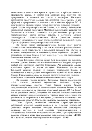 9
захватываются моноцитами крови и проникают в субэндотелиальное
пространство сосуда. В интиме под влиянием ряда факторов они
превращаются в активный тип клеток – макрофаги. Последние
заполняются продуктами распада липопротеидов (холестерином и его
эфирами) и превращаются в пенистые клетки, богатые эфирами ХС. В
конечном итоге пенистые клетки гибнут, дают начало липидным полоскам –
первой стадии атеросклеротической бляшки, и в интиму «изливается»
накопленный клеткой холестерин. Макрофаги одновременно секретируют
биологически активные соединения, которые вызывают раздражение
гладкомышечных клеток интимы сосудов, в результате активно
синтезируются соединительнотканые белки (коллаген), которые
покрывают холестериновую массу плотной фиброзной покрышкой. Таким
образом, формируется атеросклеротическая бляшка.
На ранних этапах атеросклеротическая бляшка имеет тонкую
соединительнотканую оболочку – это так называемые ранимые бляшки.
Благодаря своей эластичности и небольшим размерам они обычно не
вызывают гемодинамически значимого сужения коронарных артерий. В
дальнейшем клиника болезни будет зависеть от того, где располагается
бляшка и как она себя поведет.
Тонкая фиброзная оболочка может быть повреждена под влиянием
внешних (курение, физические и психоэмоциональные нагрузки, сахарный
диабет) или внутренних факторов (повышение АД, сокращения сердца,
воздействие протеаз и других факторов). Нарушение целостности
фиброзной капсулы приводит к контакту содержимого бляшки с
тромбоцитами с последующим формированием тромба на месте разрыва
бляшки. В результате развивается клиника острого коронарного синдрома –
нестабильная стенокардия, инфаркт миокарда или внезапная смерть.
На поздних стадиях развития фиброзные бляшки представляют
собой плотные ригидные образования, имеющие прочную
соединительнотканую капсулу. Такие бляшки вначале бывают
гемодинамически незначимы с бессимптомным течением болезни до тех
пор, пока стеноз сосуда не достигает критической степени (75 % и более)
или не разовьется тромбоз, аневризма или эмболия. Сначала клиническая
картина отражает лишь невозможность усиления кровотока в ткани при
увеличении ее потребности в кислороде (стенокардия напряжения или
перемежающая хромота). Обычно эти симптомы развиваются постепенно.
Таким образом, основными причинами атеросклеротических
заболеваний жизненно важных органов и их серьезных осложнений
(внезапной смерти, инфаркта миокарда, нестабильной стенокардии,
мозгового инсульта и т. д.) являются гиперхолестеринемия и
специфические изменения липидного спектра крови, характеризующиеся
высоким уровнем в крови проатерогенных липидов холестерина – ЛПНП,
ТГ – и низким уровнем антиатерогенного холестерина ЛПВП.
Copyright ОАО «ЦКБ «БИБКОМ» & ООО «Aгентство Kнига-Cервис»
 