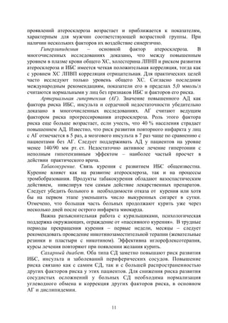 11
проявлений атеросклероза возрастает и приближается к показателям,
характерным для мужчин соответствующей возрастной группы. При
наличии нескольких факторов их воздействие синергично.
Гиперлипидемия – основной фактор атеросклероза. В
многочисленных исследованиях доказано, что между повышенным
уровнем в плазме крови общего ХС, холестерина ЛПНП и риском развития
атеросклероза и ИБС имеется четкая положительная корреляция, тогда как
с уровнем ХС ЛПВП корреляция отрицательная. Для практических целей
часто исследуют только уровень общего ХС. Согласно последним
международным рекомендациям, показатели его в пределах 5,0 ммоль/л
считаются нормальными у лиц без признаков ИБС и факторов его риска.
Артериальная гипертензия (АГ). Значение повышенного АД как
фактора риска ИБС, инсульта и сердечной недостаточности убедительно
доказано в многочисленных исследованиях. АГ считают ведущим
фактором риска прогрессирования атеросклероза. Роль этого фактора
риска еще больше возрастает, если учесть, что 40 % населения страдает
повышением АД. Известно, что риск развития повторного инфаркта у лиц
с АГ отмечается в 5 раз, а мозгового инсульта в 7 раз чаще по сравнению с
пациентами без АГ. Следует поддерживать АД у пациентов на уровне
менее 140/90 мм рт. ст. Недостаточно активное лечение гипертонии с
неполным гипотензивным эффектом – наиболее частый просчет в
действии практического врача.
Табакокурение. Связь курения с развитием ИБС общеизвестна.
Курение влияет как на развитие атеросклероза, так и на процессы
тромбобразования. Продукты табакокурения обладают вазоспастическим
действием, нивелируя тем самым действие лекарственных препаратов.
Следует убедить больного в необходимости отказа от курения или хотя
бы на первом этапе уменьшить число выкуренных сигарет в сутки.
Отмечено, что большая часть больных продолжают курить уже через
несколько дней после острого инфаркта миокарда.
Важна разъяснительная работа с курильщиками, психологическая
поддержка окружающих, ограждение от «пассивного курения». В трудные
периоды прекращения курения – первые недели, месяцы – следует
рекомендовать проведение никотинозаместительной терапии (жевательные
резинки и пластыри с никотином). Эффективна иглорефлексотерапия,
курсы лечения повторяют при появлении желания курить.
Сахарный диабет. Оба типа СД заметно повышают риск развития
ИБС, инсульта и заболеваний периферических сосудов. Повышение
риска связано как с самим СД, так и с большей распространенностью
других факторов риска у этих пациентов. Для снижения риска развития
сосудистых осложнений у больных СД необходима нормализация
углеводного обмена и коррекция других факторов риска, в основном
АГ и дислипидемии.
Copyright ОАО «ЦКБ «БИБКОМ» & ООО «Aгентство Kнига-Cервис»
 