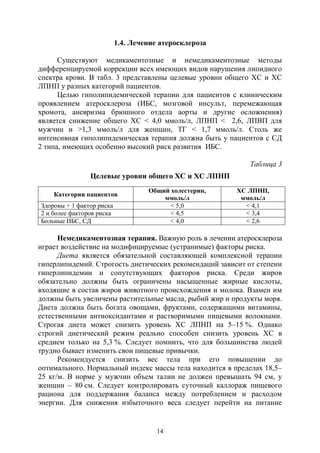 14
1.4. Лечение атеросклероза
Существуют медикаментозные и немедикаментозные методы
дифференцируемой коррекции всех имеющих видов нарушения липидного
спектра крови. В табл. 3 представлены целевые уровни общего ХС и ХС
ЛПНП у разных категорий пациентов.
Целью гиполипидемической терапии для пациентов с клиническим
проявлением атеросклероза (ИБС, мозговой инсульт, перемежающая
хромота, аневризма брюшного отдела аорты и другие осложнения)
является снижение общего ХС < 4,0 ммоль/л, ЛПНП < 2,6, ЛПВП для
мужчин и >1,3 ммоль/л для женщин, ТГ < 1,7 ммоль/л. Столь же
интенсивная гиполипидемическая терапия должна быть у пациентов с СД
2 типа, имеющих особенно высокий риск развития ИБС.
Таблица 3
Целевые уровни общего ХС и ХС ЛПНП
Категории пациентов
Общий холестерин,
ммоль/л
ХС ЛПНП,
ммоль/л
Здоровы + 1 фактор риска < 5,0 < 4,1
2 и более факторов риска < 4,5 < 3,4
Больные ИБС, СД < 4,0 < 2,6
Немедикаментозная терапия. Важную роль в лечении атеросклероза
играет воздействие на модифицируемые (устранимые) факторы риска.
Диета является обязательной составляющей комплексной терапии
гиперлипидемий. Строгость диетических рекомендаций зависит от степени
гиперлипидемии и сопутствующих факторов риска. Среди жиров
обязательно должны быть ограничены насыщенные жирные кислоты,
входящие в состав жиров животного происхождения и молока. Взамен им
должны быть увеличены растительные масла, рыбий жир и продукты моря.
Диета должна быть богата овощами, фруктами, содержащими витамины,
естественными антиоксидантами и растворимыми пищевыми волокнами.
Строгая диета может снизить уровень ХС ЛПНП на 5–15 %. Однако
строгий диетический режим реально способен снизить уровень ХС в
среднем только на 5,3 %. Следует помнить, что для большинства людей
трудно бывает изменить свои пищевые привычки.
Рекомендуется снизить вес тела при его повышении до
оптимального. Нормальный индекс массы тела находится в пределах 18,5–
25 кг/м. В норме у мужчин объем талии не должен превышать 94 см, у
женщин – 80 см. Следует контролировать суточный каллораж пищевого
рациона для поддержания баланса между потреблением и расходом
энергии. Для снижения избыточного веса следует перейти на питание
Copyright ОАО «ЦКБ «БИБКОМ» & ООО «Aгентство Kнига-Cервис»
 