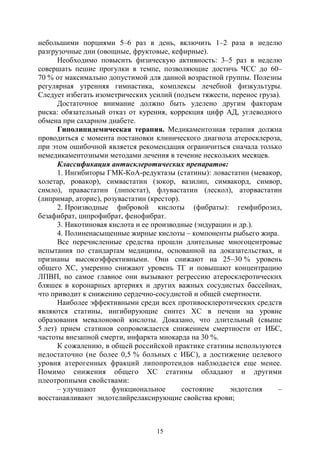 15
небольшими порциями 5–6 раз в день, включить 1–2 раза в неделю
разгрузочные дни (овощные, фруктовые, кефирные).
Необходимо повысить физическую активность: 3–5 раз в неделю
совершать пешие прогулки в темпе, позволяющие достичь ЧСС до 60–
70 % от максимально допустимой для данной возрастной группы. Полезны
регулярная утренняя гимнастика, комплексы лечебной физкультуры.
Следует избегать изометрических усилий (подъем тяжести, перенос груза).
Достаточное внимание должно быть уделено другим факторам
риска: обязательный отказ от курения, коррекция цифр АД, углеводного
обмена при сахарном диабете.
Гиполипидемическая терапия. Медикаментозная терапия должна
проводиться с момента постановки клинического диагноза атеросклероза,
при этом ошибочной является рекомендация ограничиться сначала только
немедикаментозными методами лечения в течение нескольких месяцев.
Классификация антисклеротических препаратов:
1. Ингибиторы ГМК-КоА-редуктазы (статины): ловастатин (мевакор,
холетар, ровакор), симвастатин (зокор, вазилип, симвакорд, симвор,
симло), правастатин (липостат), флувастатин (лескол), аторвастатин
(липримар, аторис), розувастатин (крестор).
2. Производные фибровой кислоты (фибраты): гемфиброзил,
безафибрат, ципрофибрат, фенофибрат.
3. Никотиновая кислота и ее производные (эндурацин и др.).
4. Полиненасыщенные жирные кислоты – компоненты рыбьего жира.
Все перечисленные средства прошли длительные многоцентровые
испытания по стандартам медицины, основанной на доказательствах, и
признаны высокоэффективными. Они снижают на 25–30 % уровень
общего ХС, умеренно снижают уровень ТГ и повышают концентрацию
ЛПВП, но самое главное они вызывают регрессию атеросклеротических
бляшек в коронарных артериях и других важных сосудистых бассейнах,
что приводит к снижению сердечно-сосудистой и общей смертности.
Наиболее эффективными среди всех противосклеротических средств
являются статины, ингибирующие синтез ХС в печени на уровне
образования мевалоновой кислоты. Доказано, что длительный (свыше
5 лет) прием статинов сопровождается снижением смертности от ИБС,
частоты внезапной смерти, инфаркта миокарда на 30 %.
К сожалению, в общей российской практике статины используются
недостаточно (не более 0,5 % больных с ИБС), а достижение целевого
уровня атерогенных фракций липопротеидов наблюдается еще менее.
Помимо снижения общего ХС статины обладают и другими
плеотропными свойствами:
– улучшают функциональное состояние эндотелия –
восстанавливают эндотелийрелаксирующие свойства крови;
Copyright ОАО «ЦКБ «БИБКОМ» & ООО «Aгентство Kнига-Cервис»
 