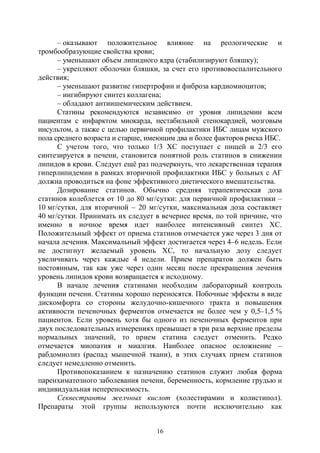 16
– оказывают положительное влияние на реологические и
тромбообразующие свойства крови;
– уменьшают объем липидного ядра (стабилизируют бляшку);
– укрепляют оболочки бляшки, за счет его противовоспалительного
действия;
– уменьшают развитие гипертрофии и фиброза кардиомиоцитов;
– ингибируют синтез коллагена;
– обладают антиишемическим действием.
Статины рекомендуются независимо от уровня липидемии всем
пациентам с инфарктом миокарда, нестабильной стенокардией, мозговым
инсультом, а также с целью первичной профилактики ИБС лицам мужского
пола среднего возраста и старше, имеющим два и более факторов риска ИБС.
C учетом того, что только 1/3 ХС поступает с пищей и 2/3 его
синтезируется в печени, становится понятной роль статинов в снижении
липидов в крови. Следует ещё раз подчеркнуть, что лекарственная терапия
гиперлипидемии в рамках вторичной профилактики ИБС у больных с АГ
должна проводиться на фоне эффективного диетического вмешательства.
Дозирование статинов. Обычно средняя терапевтическая доза
статинов колеблется от 10 до 80 мг/сутки: для первичной профилактики –
10 мг/сутки, для вторичной – 20 мг/сутки, максимальная доза составляет
40 мг/сутки. Принимать их следует в вечернее время, по той причине, что
именно в ночное время идет наиболее интенсивный синтез ХС.
Положительный эффект от приема статинов отмечается уже через 3 дня от
начала лечения. Максимальный эффект достигается через 4–6 недель. Если
не достигнут желаемый уровень ХС, то начальную дозу следует
увеличивать через каждые 4 недели. Прием препаратов должен быть
постоянным, так как уже через один месяц после прекращения лечения
уровень липидов крови возвращается к исходному.
В начале лечения статинами необходим лабораторный контроль
функции печени. Статины хорошо переносятся. Побочные эффекты в виде
дискомфорта со стороны желудочно-кишечного тракта и повышения
активности печеночных ферментов отмечается не более чем у 0,5–1,5 %
пациентов. Если уровень хотя бы одного из печеночных ферментов при
двух последовательных измерениях превышает в три раза верхние пределы
нормальных значений, то прием статина следует отменить. Редко
отмечается миопатия и миалгия. Наиболее опасное осложнение –
рабдомиолиз (распад мышечной ткани), в этих случаях прием статинов
следует немедленно отменить.
Противопоказанием к назначению статинов служит любая форма
паренхиматозного заболевания печени, беременность, кормление грудью и
индивидуальная непереносимость.
Секвестранты желчных кислот (холестирамин и колистипол).
Препараты этой группы используются почти исключительно как
Copyright ОАО «ЦКБ «БИБКОМ» & ООО «Aгентство Kнига-Cервис»
 
