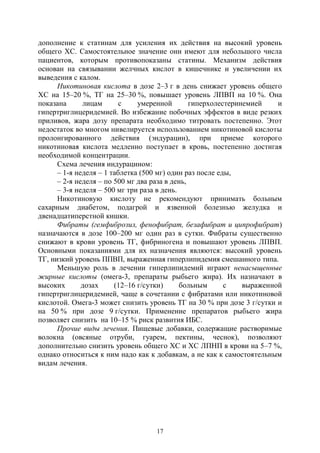 17
дополнение к статинам для усиления их действия на высокий уровень
общего ХС. Самостоятельное значение они имеют для небольшого числа
пациентов, которым противопоказаны статины. Механизм действия
основан на связывании желчных кислот в кишечнике и увеличении их
выведения с калом.
Никотиновая кислота в дозе 2–3 г в день снижает уровень общего
ХС на 15–20 %, ТГ на 25–30 %, повышает уровень ЛПВП на 10 %. Она
показана лицам с умеренной гиперхолестеринемией и
гипертриглицеридемией. Во избежание побочных эффектов в виде резких
приливов, жара дозу препарата необходимо титровать постепенно. Этот
недостаток во многом нивелируется использованием никотиновой кислоты
пролонгированного действия (эндурацин), при приеме которого
никотиновая кислота медленно поступает в кровь, постепенно достигая
необходимой концентрации.
Схема лечения индурацином:
– 1-я неделя – 1 таблетка (500 мг) один раз после еды,
– 2-я неделя – по 500 мг два раза в день,
– 3-я неделя – 500 мг три раза в день.
Никотиновую кислоту не рекомендуют принимать больным
сахарным диабетом, подагрой и язвенной болезнью желудка и
двенадцатиперстной кишки.
Фибраты (гемфиброзил, фенофибрат, безафибрат и ципрофибрат)
назначаются в дозе 100–200 мг один раз в сутки. Фибраты существенно
снижают в крови уровень ТГ, фибриногена и повышают уровень ЛПВП.
Основными показаниями для их назначения являются: высокий уровень
ТГ, низкий уровень ППВП, выраженная гиперлипидемия смешанного типа.
Меньшую роль в лечении гиперлипидемий играют ненасыщенные
жирные кислоты (омега-3, препараты рыбьего жира). Их назначают в
высоких дозах (12–16 г/сутки) больным с выраженной
гипертриглицеридемией, чаще в сочетании с фибратами или никотиновой
кислотой. Омега-3 может снизить уровень ТГ на 30 % при дозе 3 г/сутки и
на 50 % при дозе 9 г/сутки. Применение препаратов рыбьего жира
позволяет снизить на 10–15 % риск развития ИБС.
Прочие виды лечения. Пищевые добавки, содержащие растворимые
волокна (овсяные отруби, гуарем, пектины, чеснок), позволяют
дополнительно снизить уровень общего ХС и ХС ЛПНП в крови на 5–7 %,
однако относиться к ним надо как к добавкам, а не как к самостоятельным
видам лечения.
Copyright ОАО «ЦКБ «БИБКОМ» & ООО «Aгентство Kнига-Cервис»
 