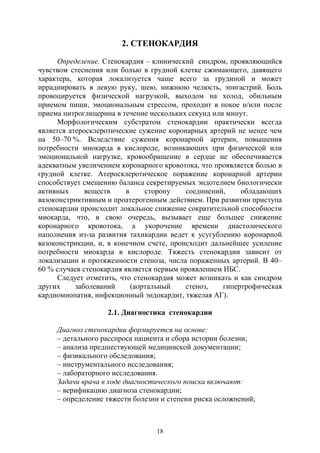 18
2. СТЕНОКАРДИЯ
Определение. Стенокардия – клинический синдром, проявляющийся
чувством стеснения или болью в грудной клетке сжимающего, давящего
характера, которая локализуется чаще всего за грудиной и может
иррадиировать в левую руку, шею, нижнюю челюсть, эпигастрий. Боль
провоцируется физической нагрузкой, выходом на холод, обильным
приемом пищи, эмоциональным стрессом, проходит в покое и/или после
приема нитроглицерина в течение нескольких секунд или минут.
Морфологическим субстратом стенокардии практически всегда
является атеросклеротические сужение коронарных артерий не менее чем
на 50–70 %. Вследствие сужения коронарной артерии, повышения
потребности миокарда в кислороде, возникающих при физической или
эмоциональной нагрузке, кровообращение в сердце не обеспечивается
адекватным увеличением коронарного кровотока, что проявляется болью в
грудной клетке. Атеросклеротическое поражение коронарной артерии
способствует смещению баланса секретируемых эндотелием биологически
активных веществ в сторону соединений, обладающих
вазоконстриктивным и проатерогенным действием. При развитии приступа
стенокардии происходит локальное снижение сократительной способности
миокарда, что, в свою очередь, вызывает еще большее снижение
коронарного кровотока, а укорочение времени диастолического
наполнения из-за развития тахикардии ведет к усугублению коронарной
вазоконстрикции, и, в конечном счете, происходит дальнейшее усиление
потребности миокарда в кислороде. Тяжесть стенокардии зависит от
локализации и протяженности стеноза, числа пораженных артерий. В 40–
60 % случаев стенокардия является первым проявлением ИБС.
Следует отметить, что стенокардия может возникать и как синдром
других заболеваний (аортальный стеноз, гипертрофическая
кардиомиопатия, инфекционный эндокардит, тяжелая АГ).
2.1. Диагностика стенокардии
Диагноз стенокардии формируется на основе:
– детального расспроса пациента и сбора истории болезни;
– анализа предшествующей медицинской документации;
– физикального обследования;
– инструментального исследования;
– лабораторного исследования.
Задачи врача в ходе диагностического поиска включают:
– верификацию диагноза стенокардии;
– определение тяжести болезни и степени риска осложнений;
Copyright ОАО «ЦКБ «БИБКОМ» & ООО «Aгентство Kнига-Cервис»
 