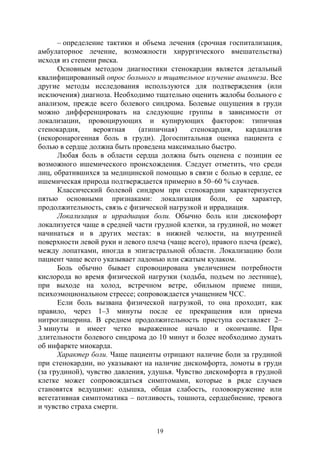 19
– определение тактики и объема лечения (срочная госпитализация,
амбулаторное лечение, возможности хирургического вмешательства)
исходя из степени риска.
Основным методом диагностики стенокардии является детальный
квалифицированный опрос больного и тщательное изучение анамнеза. Все
другие методы исследования используются для подтверждения (или
исключения) диагноза. Необходимо тщательно оценить жалобы больного с
анализом, прежде всего болевого синдрома. Болевые ощущения в груди
можно дифференцировать на следующие группы в зависимости от
локализации, провоцирующих и купирующих факторов: типичная
стенокардия, вероятная (атипичная) стенокардия, кардиалгия
(некоронарогенная боль в груди). Догоспитальная оценка пациента с
болью в сердце должна быть проведена максимально быстро.
Любая боль в области сердца должна быть оценена с позиции ее
возможного ишемического происхождения. Следует отметить, что среди
лиц, обратившихся за медицинской помощью в связи с болью в сердце, ее
ишемическая природа подтверждается примерно в 50–60 % случаев.
Классический болевой синдром при стенокардии характеризуется
пятью основными признаками: локализация боли, ее характер,
продолжительность, связь с физической нагрузкой и иррадиация.
Локализация и иррадиация боли. Обычно боль или дискомфорт
локализуется чаще в средней части грудной клетки, за грудиной, но может
начинаться и в других местах: в нижней челюсти, на внутренней
поверхности левой руки и левого плеча (чаще всего), правого плеча (реже),
между лопатками, иногда в эпигастральной области. Локализацию боли
пациент чаще всего указывает ладонью или сжатым кулаком.
Боль обычно бывает спровоцирована увеличением потребности
кислорода во время физической нагрузки (ходьба, подъем по лестнице),
при выходе на холод, встречном ветре, обильном приеме пищи,
психоэмоциональном стрессе; сопровождается учащением ЧСС.
Если боль вызвана физической нагрузкой, то она проходит, как
правило, через 1–3 минуты после ее прекращения или приема
нитроглицерина. В среднем продолжительность приступа составляет 2–
3 минуты и имеет четко выраженное начало и окончание. При
длительности болевого синдрома до 10 минут и более необходимо думать
об инфаркте миокарда.
Характер боли. Чаще пациенты отрицают наличие боли за грудиной
при стенокардии, но указывают на наличие дискомфорта, ломоты в груди
(за грудиной), чувство давления, удушья. Чувство дискомфорта в грудной
клетке может сопровождаться симптомами, которые в ряде случаев
становятся ведущими: одышка, общая слабость, головокружение или
вегетативная симптоматика – потливость, тошнота, сердцебиение, тревога
и чувство страха смерти.
Copyright ОАО «ЦКБ «БИБКОМ» & ООО «Aгентство Kнига-Cервис»
 
