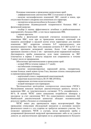 21
Основные показания к проведению нагрузочных проб:
– дифференциальная диагностика ИБС и отдельных ее форм;
– наличие неспецифических изменений ЭКГ, снятой в покое, при
отсутствии болевого синдрома или атипичном его характере;
– экспертиза нетрудоспособности больных с ИБС;
– определение индивидуальной толерантности больных ИБС к
физической нагрузке;
– подбор и оценка эффективности лечебных и реабилитационных
мероприятий у больных ИБС, в том числе перенесших ИМ;
– оценка прогноза.
Пробы с физической нагрузкой считаются положительными в
отношении ИБС, если при ее проведении возникает типичный для
пациента дискомфорт в грудной клетке и/или характерные для ишемии
изменения ЭКГ: депрессии сегмента S-T горизонтального или
косонисходящего типа. При этом снижение сегмента S-T ЭКГ на 0,5–1 мл
является признаком возможной ишемии, более 1 мм достоверным
признаком ишемии и более 2 мм – признаком резко выраженной ишемии.
Достоверность пробы повышается, если такие изменения на ЭКГ
отмечаются в первые 3 минуты нагрузки или сохраняются в течение
5 минут после ее прекращения.
Абсолютные противопоказания к проведению проб:
– острый ИМ (в течение первых 2–7 дней);
– нестабильная стенокардия;
– наличие неконтролируемых нарушений ритма, тахиаритмии,
полная блокада левой ножки пучка Гиса, высокая степень синоатриальной
и атриовентрикулярной блокад;
– аортальный стеноз с выраженной симптоматикой;
– сердечная недостаточность III–IV ФК (NYНA);
– выраженная легочная недостаточность;
– острый миокардит или перикардит.
Чрезпищеводная предсердная электрическая стимуляция (ЧПЭС).
Исследования показали высокую диагностическую ценность метода в
выявлении ИБС, ее чувствительность составляет 75 %, специфичность –
88 %. В основе ЧПЭС лежит повышение потребности миокарда в
кислороде за счет увеличения ЧСС без существенного изменения АД.
Наибольшей диагностической ценностью обладает положительный
результат пробы у больных со стенокардией.
ЧПЭС имеет ряд преимуществ перед велоэргометрией. При
проведении стимуляции обследуемый находится в состоянии полного
физического покоя и с его стороны не требуется активного участия. Это
позволяет применять ЧПЭС в случаях, когда проведение пробы с
дозированной физической нагрузкой противопоказано либо ее не удается
донести до диагностических критериев из-за детренированности больного
Copyright ОАО «ЦКБ «БИБКОМ» & ООО «Aгентство Kнига-Cервис»
 