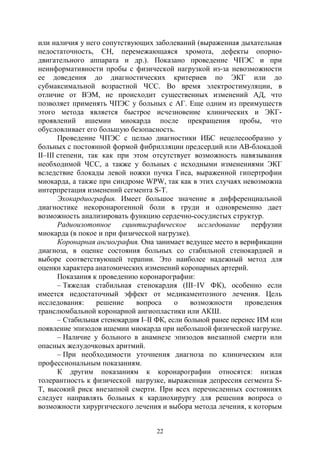 22
или наличия у него сопутствующих заболеваний (выраженная дыхательная
недостаточность, СН, перемежающаяся хромота, дефекты опорно-
двигательного аппарата и др.). Показано проведение ЧПЭС и при
неинформативности пробы с физической нагрузкой из-за невозможности
ее доведения до диагностических критериев по ЭКГ или до
субмаксимальной возрастной ЧСС. Во время электростимуляции, в
отличие от ВЭМ, не происходит существенных изменений АД, что
позволяет применять ЧПЭС у больных с АГ. Еще одним из преимуществ
этого метода является быстрое исчезновение клинических и ЭКГ-
проявлений ишемии миокарда после прекращения пробы, что
обусловливает его большую безопасность.
Проведение ЧПЭС с целью диагностики ИБС нецелесообразно у
больных с постоянной формой фибрилляции предсердий или АВ-блокадой
II–III степени, так как при этом отсутствует возможность навязывания
необходимой ЧСС, а также у больных с исходными изменениями ЭКГ
вследствие блокады левой ножки пучка Гиса, выраженной гипертрофии
миокарда, а также при синдроме WPW, так как в этих случаях невозможна
интерпретация изменений сегмента S-Т.
Эхокардиография. Имеет большое значение в дифференциальной
диагностике некоронарогенной боли в груди и одновременно дает
возможность анализировать функцию сердечно-сосудистых структур.
Радиоизотопное сцинтиграфическое исследование перфузии
миокарда (в покое и при физической нагрузке).
Коронарная ангиография. Она занимает ведущее место в верификации
диагноза, в оценке состояния больных со стабильной стенокардией и
выборе соответствующей терапии. Это наиболее надежный метод для
оценки характера анатомических изменений коронарных артерий.
Показания к проведению коронарографии:
– Тяжелая стабильная стенокардия (III–IV ФК), особенно если
имеется недостаточный эффект от медикаментозного лечения. Цель
исследования: решение вопроса о возможности проведения
транслюмбальной коронарной ангиопластики или АКШ.
– Стабильная стенокардия I–II ФК, если больной ранее перенес ИМ или
появление эпизодов ишемии миокарда при небольшой физической нагрузке.
– Наличие у больного в анамнезе эпизодов внезапной смерти или
опасных желудочковых аритмий.
– При необходимости уточнения диагноза по клиническим или
профессиональным показаниям.
К другим показаниям к коронарографии относятся: низкая
толерантность к физической нагрузке, выраженная депрессия сегмента S-
Т, высокий риск внезапной смерти. При всех перечисленных состояниях
следует направлять больных к кардиохирургу для решения вопроса о
возможности хирургического лечения и выбора метода лечения, к которым
Copyright ОАО «ЦКБ «БИБКОМ» & ООО «Aгентство Kнига-Cервис»
 