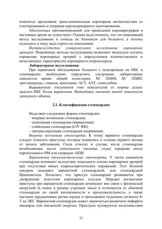 23
относятся чрескожная транслюминальная коронарная ангиопластика со
стентированием и операция аортакоронарного шунтирования.
Абсолютных противопоказаний для проведения коронарографии в
настоящее время не существует. Однако надо помнить, что это инвазивный
метод исследования и отнюдь не безопасен для больного, а потому
подходить к нему надо строго по показаниям.
Внутрисосудистое ультразвуковое исследование коронарных
артерий. Инвазивные методы исследования позволяют визуально изучить
поражение коронарных артерий с определением количественных и
качественных характеристик коронарного атеросклероза.
Лабораторные исследования
При первичном обследовании больного с подозрением на ИБС и
стенокардию необходимо определить следующие лабораторные
показатели крови: общий холестерин, ХС ЛПНП, ХС ЛПВП,
триглицериды, глюкоза, креатинин, АСТ, АЛТ, гемоглобин.
Выраженные отклонения этих показателей от нормы делает
диагноз ИБС более вероятным. Важнейшее значение имеют показатели
липидного обмена.
2.2. Классификация стенокардии
Выделяют следующие формы стенокардии:
– впервые возникшая стенокардия;
– спонтанная стенокардия (вариантная);
– стабильная стенокардия (I-IV ФК);
– прогрессирующая стенокардия напряжения.
Впервые возникшая стенокардия. К этому варианту стенокардии
следует относить приступы, которые появились в течение первого месяца
от начала заболевания. Сюда относят и случаи, когда стенокардия
возобновилась после длительного (месяцы, годы) перерыва после
перенесенного ИМ или операции АКШ.
Вариантная (вазоспастическая) стенокардия. У части пациентов
стенокардия возникает вследствие локального спазма коронарных артерий
при отсутствии явных атеросклеротических поражений. Этот болевой
синдром называют вариантной стенокардией, или стенокардией
Принцметала. Полагают, что приступ стенокардии развивается при
дисфункции эндотелия коронарных сосудов. Нередко ангинозные
приступы при вариантной стенокардии возникают вне связи с физической
нагрузкой (в покое в ранние утренние часы) и отличаются от обычной
стенокардии по своей интенсивности и продолжительности, а также
частыми нарушениями ритма сердца и преходящим подъемом сегмента S-
Т на ЭКГ. Вариантная стенокардия может закончиться развитием инфаркта
миокарда или внезапной смертью. Приступы купируются антагонистами
Copyright ОАО «ЦКБ «БИБКОМ» & ООО «Aгентство Kнига-Cервис»
 