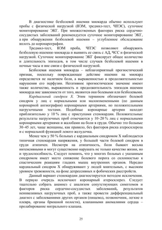 25
В диагностике безболевой ишемии миокарда обычно используют
пробы с физической нагрузкой (ВЭМ, тредмил-тест, ЧПЭС), суточное
мониторирование ЭКГ. При множественных факторах риска сердечно-
сосудистых заболеваний рекомендуется суточное мониторирование ЭКГ,
а при обнаружении безболевой ишемии – углубленное обследование
вплоть до коронарографии.
Тредмил-тест, ВЭМ проба, ЧПЭС позволяют обнаружить
безболевую ишемию миокарда и выявить ее связь с АД, ЧСС и физической
нагрузкой. Суточное мониторирование ЭКГ фиксирует общее количество
и длительность эпизодов, в том числе случаев безболевой ишемии в
ночные часы и вне связи с физической нагрузкой.
Безболевая ишемия миокарда – неблагоприятный прогностический
признак, поскольку повреждающее действие ишемии на миокард
определяется не наличием боли, а выраженностью и продолжительностью
нарушения его перфузии. Негативное прогностическое значение имеют
также количество, выраженность и продолжительность эпизодов ишемии
миокарда вне зависимости от того, являются они болевыми или безболевыми.
Кардиальный синдром Х. Этим термином обозначают болевой
синдром у лиц с нормальными или малоизмененными (по данным
коронарной ангиографии) коронарными артериями, но положительными
нагрузочными тестами. Подобные коронарные артерии находят
приблизительно у 10 % лиц с приступами стенокардии. Положительные
результаты нагрузочных проб отмечаются у 10–20 % лиц с нормальными
коронарными артериями и жалобами на боли в груди. Обычно это больные
30–45 лет, чаще женщины, как правило, без факторов риска атеросклероза
и с нормальной функцией левого желудочка.
Менее чем у 50 % больных с кардиальным синдромом Х наблюдается
типичная стенокардия напряжения, у большей части болевой синдром в
груди атипичен. Несмотря на атипичность, боли бывают весьма
интенсивными и могут существенно нарушать не только качество жизни, но
и трудоспособность. Следует помнить, что у многих больных с указанным
синдромом имеет место снижение болевого порога со склонностью к
спастическим реакциям гладких мышц внутренних органов. Нередко
кардиальный синдром Х обнаруживают у людей мнительных, с высоким
уровнем тревожности, на фоне депрессивных и фобических расстройств.
Данный вариант стенокардии диагностируется методом исключения.
В первую очередь исключают коронарный атеросклероз. Следует
тщательно собрать анамнез с анализом сопутствующих симптомов и
факторов риска сердечно-сосудистых заболеваний, результатов
неинвазивных нагрузочных проб, а также провести дифференциальный
диагноз с заболеваниями других органов (пищевод, позвоночник, легкие и
плевра, органы брюшной полости), клапанными аномалиями сердца –
пролабирование митрального клапана.
Copyright ОАО «ЦКБ «БИБКОМ» & ООО «Aгентство Kнига-Cервис»
 