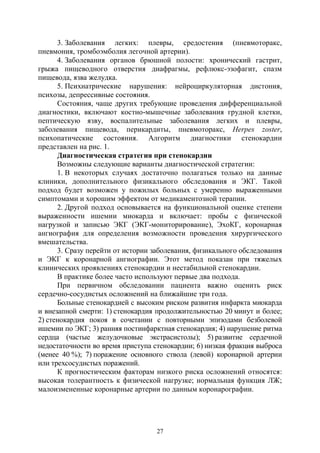 27
3. Заболевания легких: плевры, средостения (пневмоторакс,
пневмония, тромбоэмболия легочной артерии).
4. Заболевания органов брюшной полости: хронический гастрит,
грыжа пищеводного отверстия диафрагмы, рефлюкс-эзофагит, спазм
пищевода, язва желудка.
5. Психиатрические нарушения: нейроциркуляторная дистония,
психозы, депрессивные состояния.
Состояния, чаще других требующие проведения дифференциальной
диагностики, включают костно-мышечные заболевания грудной клетки,
пептическую язву, воспалительные заболевания легких и плевры,
заболевания пищевода, перикардиты, пневмоторакс, Неrреs zoster,
психопатические состояния. Алгоритм диагностики стенокардии
представлен на рис. 1.
Диагностическая стратегия при стенокардии
Возможны следующие варианты диагностической стратегии:
1. В некоторых случаях достаточно полагаться только на данные
клиники, дополнительного физикального обследования и ЭКГ. Такой
подход будет возможен у пожилых больных с умеренно выраженными
симптомами и хорошим эффектом от медикаментозной терапии.
2. Другой подход основывается на функциональной оценке степени
выраженности ишемии миокарда и включает: пробы с физической
нагрузкой и записью ЭКГ (ЭКГ-мониторирование), ЭхоКГ, коронарная
ангиография для определения возможности проведения хирургического
вмешательства.
3. Сразу перейти от истории заболевания, физикального обследования
и ЭКГ к коронарной ангиографии. Этот метод показан при тяжелых
клинических проявлениях стенокардии и нестабильной стенокардии.
В практике более часто используют первые два подхода.
При первичном обследовании пациента важно оценить риск
сердечно-сосудистых осложнений на ближайшие три года.
Больные стенокардией с высоким риском развития инфаркта миокарда
и внезапной смерти: 1) стенокардия продолжительностью 20 минут и более;
2) стенокардия покоя в сочетании с повторными эпизодами безболевой
ишемии по ЭКГ; 3) ранняя постинфарктная стенокардия; 4) нарушение ритма
сердца (частые желудочковые экстрасистолы); 5) развитие сердечной
недостаточности во время приступа стенокардии; 6) низкая фракция выброса
(менее 40 %); 7) поражение основного ствола (левой) коронарной артерии
или трехсосудистых поражений.
К прогностическим факторам низкого риска осложнений относятся:
высокая толерантность к физической нагрузке; нормальная функция ЛЖ;
малоизмененные коронарные артерии по данным коронарографии.
Copyright ОАО «ЦКБ «БИБКОМ» & ООО «Aгентство Kнига-Cервис»
 