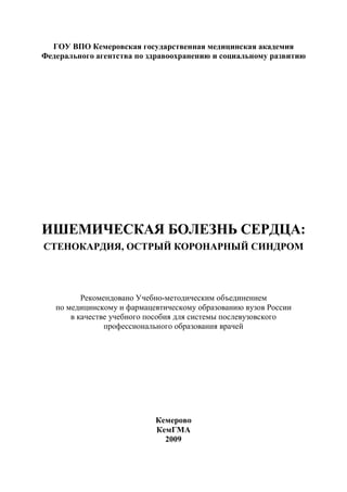 2
ГОУ ВПО Кемеровская государственная медицинская академия
Федерального агентства по здравоохранению и социальному развитию
ИШЕМИЧЕСКАЯ БОЛЕЗНЬ СЕРДЦА:
СТЕНОКАРДИЯ, ОСТРЫЙ КОРОНАРНЫЙ СИНДРОМ
Рекомендовано Учебно-методическим объединением
по медицинскому и фармацевтическому образованию вузов России
в качестве учебного пособия для системы послевузовского
профессионального образования врачей
Кемерово
КемГМА
2009
Copyright ОАО «ЦКБ «БИБКОМ» & ООО «Aгентство Kнига-Cервис»
 