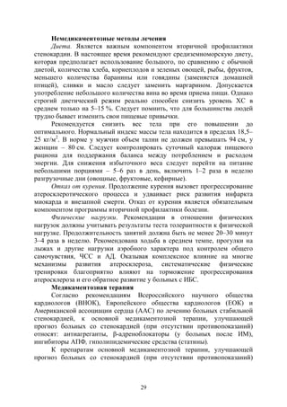 29
Немедикаментозные методы лечения
Диета. Является важным компонентом вторичной профилактики
стенокардии. В настоящее время рекомендуют средиземноморскую диету,
которая предполагает использование большого, по сравнению с обычной
диетой, количества хлеба, корнеплодов и зеленых овощей, рыбы, фруктов,
меньшего количества баранины или говядины (заменяется домашней
птицей), сливки и масло следует заменить маргарином. Допускается
употребление небольшого количества вина во время приема пищи. Однако
строгий диетический режим реально способен снизить уровень ХС в
среднем только на 5–15 %. Следует помнить, что для большинства людей
трудно бывает изменить свои пищевые привычки.
Рекомендуется снизить вес тела при его повышении до
оптимального. Нормальный индекс массы тела находится в пределах 18,5–
25 кг/м2
. В норме у мужчин объем талии не должен превышать 94 см, у
женщин – 80 см. Следует контролировать суточный калораж пищевого
рациона для поддержания баланса между потреблением и расходом
энергии. Для снижения избыточного веса следует перейти на питание
небольшими порциями – 5–6 раз в день, включить 1–2 раза в неделю
разгрузочные дни (овощные, фруктовые, кефирные).
Отказ от курения. Продолжение курения вызовет прогрессирование
атеросклеротического процесса и удваивает риск развития инфаркта
миокарда и внезапной смерти. Отказ от курения является обязательным
компонентом программы вторичной профилактики болезни.
Физические нагрузки. Рекомендации в отношении физических
нагрузок должны учитывать результаты теста толерантности к физической
нагрузке. Продолжительность занятий должна быть не менее 20–30 минут
3–4 раза в неделю. Рекомендована ходьба в среднем темпе, прогулки на
лыжах и другие нагрузки аэробного характера под контролем общего
самочувствия, ЧСС и АД. Оказывая комплексное влияние на многие
механизмы развития атеросклероза, систематические физические
тренировки благоприятно влияют на торможение прогрессирования
атеросклероза и его обратное развитие у больных с ИБС.
Медикаментозная терапия
Согласно рекомендациям Всероссийского научного общества
кардиологов (ВНОК), Европейского общества кардиологов (ЕОК) и
Американской ассоциации сердца (ААС) по лечению больных стабильной
стенокардией, к основной медикаментозной терапии, улучшающей
прогноз больных со стенокардией (при отсутствии противопоказаний)
относят: антиагреганты, β-адреноблокаторы (у больных после ИМ),
ингибиторы АПФ, гиполипидемические средства (статины).
К препаратам основной медикаментозной терапии, улучшающей
прогноз больных со стенокардией (при отсутствии противопоказаний)
Copyright ОАО «ЦКБ «БИБКОМ» & ООО «Aгентство Kнига-Cервис»
 