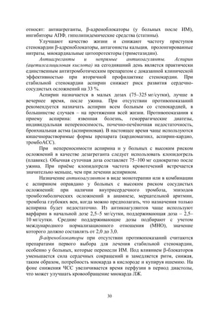 30
относят: антиагреганты, β-адреноблокаторы (у больных после ИМ),
ингибиторы АПФ, гиполипидемические средства (статины).
Улучшают качество жизни и снижают частоту приступов
стенокардии β-адреноблокаторы, антагонисты кальция, пролонгированные
нитраты, миокардиальные цитопротекторы (триметазидин).
Антиагреганты и непрямые антикоагулянты. Аспирин
(ацетилсалициловая кислота) на сегодняшний день является практически
единственным антитромботическим препаратом с доказанной клинической
эффективностью при вторичной профилактике стенокардии. При
стабильной стенокардии аспирин снижает риск развития сердечно-
сосудистых осложнений на 33 %.
Аспирин назначается в малых дозах (75–325 мг/сутки), лучше в
вечернее время, после ужина. При отсутствии противопоказаний
рекомендуется назначать аспирин всем больным со стенокардией, в
большинстве случаев – на протяжении всей жизни. Противопоказания к
приему аспирина: язвенная болезнь, геморрагические диатезы,
индивидуальная непереносимость, почечно-печёночная недостаточность,
бронхиальная астма (аспириновая). В настоящее время чаще используются
кишечнорастворимые формы препарата (кардиомагнил, аспирин-кардио,
тромбоАСС).
При непереносимости аспирина и у больных с высоким риском
осложнений в качестве дезагреганта следует использовать клопидогрель
(плавикс). Обычная суточная доза составляет 75–100 мг однократно после
ужина. При приёме клопидогреля частота кровотечений встречается
значительно меньше, чем при лечении аспирином.
Назначение антикоагулянтов в виде монотерапии или в комбинации
с аспирином оправдано у больных с высоким риском сосудистых
осложнений: при наличии внутрисердечного тромбоза, эпизодов
тромбоэмболических осложнений в анамнезе, мерцательной аритмии,
тромбоза глубоких вен, когда можно предполагать, что назначения только
аспирина будет недостаточно. Из антикоагулянтов чаще используют
варфарин в начальной дозе 2,5–5 мг/сутки, поддерживающая доза – 2,5–
10 мг/сутки. Средние поддерживающие дозы подбирают с учетом
международного нормализационного отношения (МНО), значение
которого должно составлять от 2,0 до 3,0.
-адреноблокаторы при отсутствии противопоказаний считаются
препаратами первого выбора для лечения стабильной стенокардии,
особенно у больных, которые перенесли ИМ. Под влиянием -блокаторов
уменьшается сила сердечных сокращений и замедляется ритм, снижая,
таким образом, потребность миокарда в кислороде и купируя ишемию. На
фоне снижения ЧСС увеличивается время перфузии в период диастолы,
что может улучшать кровообращение миокарда ЛЖ.
Copyright ОАО «ЦКБ «БИБКОМ» & ООО «Aгентство Kнига-Cервис»
 