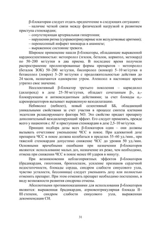 31
-блокаторам следует отдать предпочтение в следующих ситуациях:
– наличие четкой связи между физической нагрузкой и развитием
приступа стенокардии;
– сопутствующая артериальная гипертония;
– нарушения ритма (суправентрикулярные или желудочковые аритмии);
– перенесенный инфаркт миокарда в анамнезе;
– выраженное состояние тревоги.
Широкое применение нашли -блокаторы, обладающие выраженной
кардиоселективностью: метопролол (эгилок, беталок, корвитол, метокард)
по 50–200 мг/сутки в два приема. В последнее время получили
распространение пролонгированные формы препаратов – метопролол
(беталок ЗОК) 50–200 мг/сутки, бисопролол (конкор) 5–10 мг/сутки и
бетаксолол (локрен) 5–20 мг/сутки с продолжительностью действия до
24 часов, назначаются однократно утром. Атенолол в настоящее время
утратил свое значение.
Неселективный -блокатор третьего поколения – карведилол
(дилатренд) в дозе 25–50 мг/сутки, обладает сочетанным -, a1-
блокирующим и антиоксидантным действиями; за счет блокады 1-
адренорецепторов вызывает выраженную вазодилатацию.
Небиволол (небилет), новый селективный ББ, обладающий
уникальными свойствами за счет участия в процессе синтеза клетками
эндотелия релаксирующего фактора NO. Это свойство придает препарату
дополнительный вазодилатирующий эффект. Его следует применять, прежде
всего у пациентов с АГ и приступами стенокардии в дозе 2,5–10 мг/сутки.
Принцип подбора дозы всех -блокаторов один – они должны
вызывать отчетливое уменьшение ЧСС в покое. При адекватной дозе
препарата ЧСС в покое должна колебаться в пределах 55–60 уд./мин., при
тяжелой стенокардии допустимо снижение ЧСС до уровня 50 уд./мин.
Основными врачебными ошибками при назначении -блокаторов
являются: использование малых доз, назначение их реже, чем необходимо,
отмена при снижении ЧСС в покое менее 60 ударов в минуту.
При возникновении неблагоприятных эффектов -блокаторов
(брадикардия, гипотония, бронхоспазм, усиление признаков сердечной
недостаточности, блокады сердца, синдром слабости синусового узла,
чувство усталости, бессонница) следует уменьшить дозу или полностью
отменить препарат. При этом отменять препарат необходимо постепенно, в
виду возможности развития синдрома отмены.
Абсолютными противопоказаниями для использования -блокаторов
являются: выраженная брадикардия, атриовентрикулярная блокада II–
III степени, синдром слабости синусового узла, выраженная
декомпенсация СН.
Copyright ОАО «ЦКБ «БИБКОМ» & ООО «Aгентство Kнига-Cервис»
 